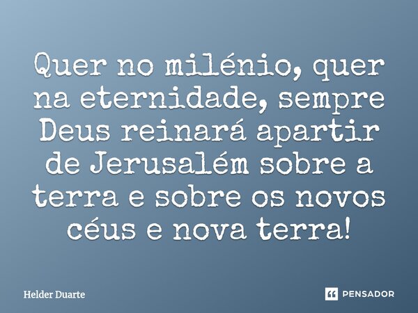 Quer no milénio, quer na eternidade, sempre Deus reinará apartir de Jerusalém sobre a terra e sobre os novos céus e nova terra!... Frase de HELDER DUARTE.
