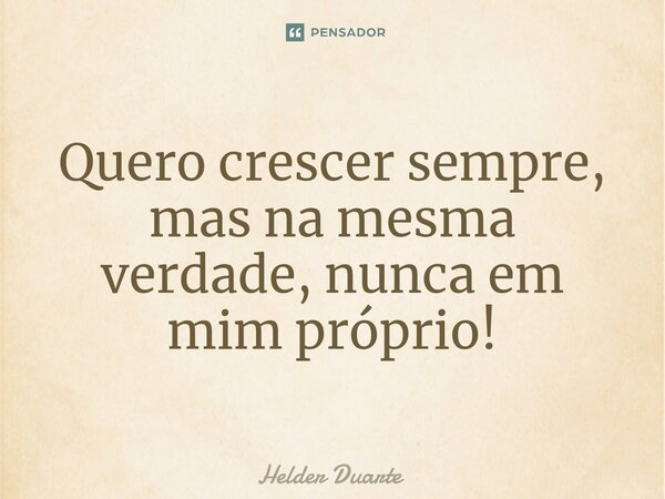 Quero crescer sempre, mas na mesma verdade, nunca em mim próprio!... Frase de HELDER DUARTE.