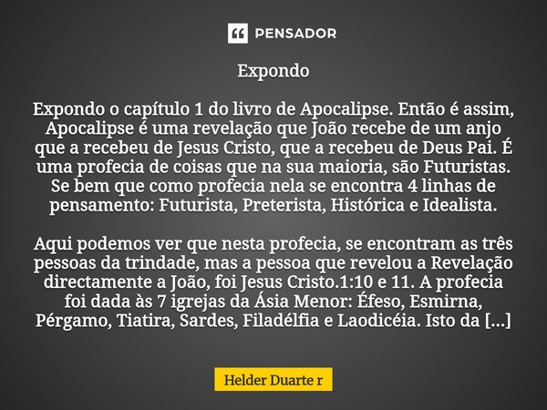 ⁠Expondo Expondo o capítulo 1 do livro de Apocalipse. Então é assim, Apocalipse é uma revelação que João recebe de um anjo que a recebeu de Jesus Cristo, que a ... Frase de Helder Duarte r.