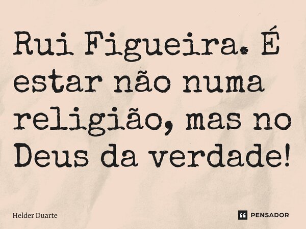 Rui Figueira. É estar não numa religião, mas no Deus da verdade!... Frase de HELDER DUARTE.