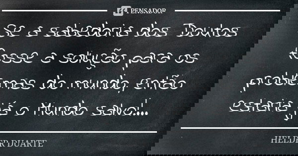Se a sabedoria dos Doutos fosse a solução para os problemas do mundo, então estaria já o Mundo salvo!...... Frase de Hélder Duarte.