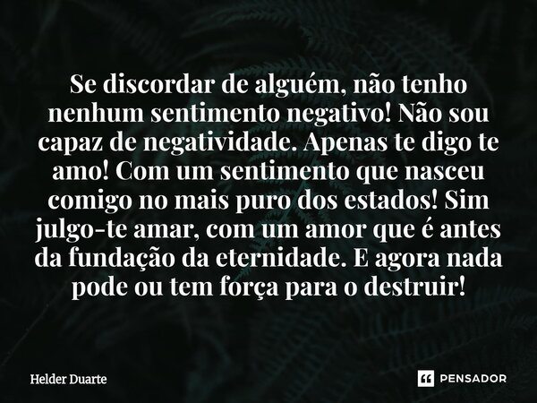 Se discordar de alguém, não tenho nenhum sentimento negativo! Não sou capaz de negatividade. Apenas te digo te amo! Com um sentimento que nasceu comigo no mais... Frase de HELDER DUARTE.