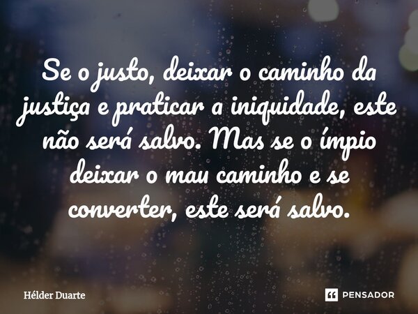 ⁠Se o justo, deixar o caminho da justiça e praticar a iniquidade, este não será salvo. Mas se o ímpio deixar o mau caminho e se converter, este será salvo.... Frase de HELDER DUARTE.