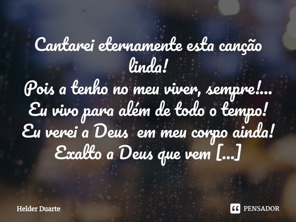 ⁠Sem Pranto Cantarei eternamente esta canção linda!
Pois a tenho no meu viver, sempre!...
Eu vivo para além de todo o tempo!
Eu verei a Deus em meu corpo ainda!... Frase de HELDER DUARTE.