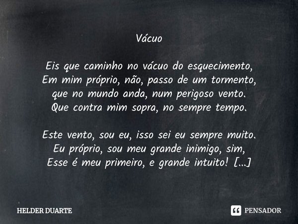 Vácuo Eis que caminho no vácuo do esquecimento,
Em mim próprio, não, passo de um tormento,
que no mundo anda, num perigoso vento.
Que contra mim sopra, no sempr... Frase de HELDER DUARTE.