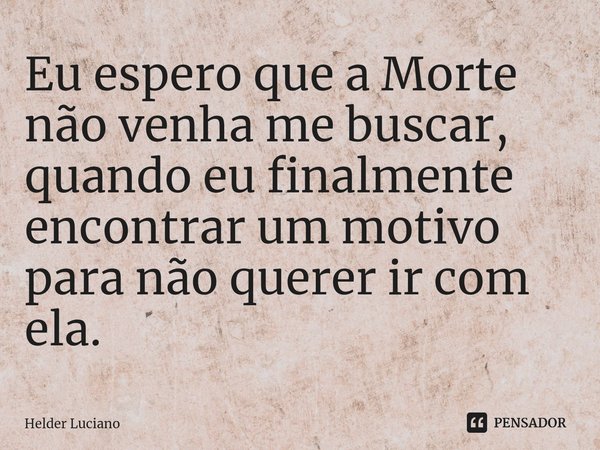 ⁠Eu espero que a Morte não venha me buscar, quando eu finalmente encontrar um motivo para não querer ir com ela.... Frase de Helder Luciano.
