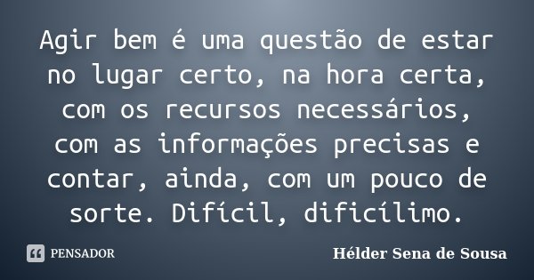 Agir bem é uma questão de estar no lugar certo, na hora certa, com os recursos necessários, com as informações precisas e contar, ainda, com um pouco de sorte. ... Frase de Helder Sena de Sousa.