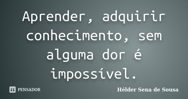 Aprender, adquirir conhecimento, sem alguma dor é impossível.... Frase de Helder Sena de Sousa.