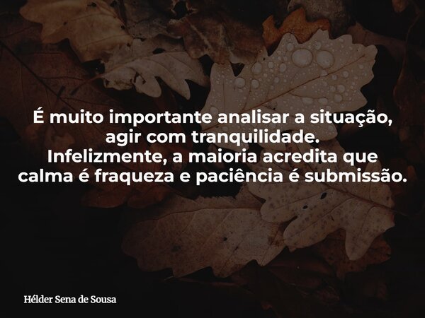 É muito importante analisar a situação, agir com tranquilidade. Infelizmente, a maioria acredita que calma é fraqueza e paciência é submissão.... Frase de Hélder Sena de Sousa.