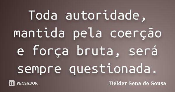 Toda autoridade, mantida pela coerção e força bruta, será sempre questionada.... Frase de Hélder Sena de Sousa.