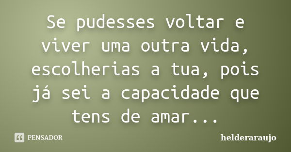 Se pudesses voltar e viver uma outra vida, escolherias a tua, pois já sei a capacidade que tens de amar...... Frase de helderaraujo.