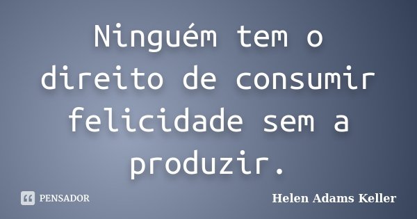 Ninguém tem o direito de consumir felicidade sem a produzir.... Frase de Helen Adams Keller.