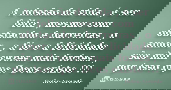 A missão da vida , é ser feliz , mesmo com obstaculo e barreiras , o amor , a fé e a felicidade são mil vezes mais fortes , por isso que Deus existe !!!... Frase de Helen-Azevedo.