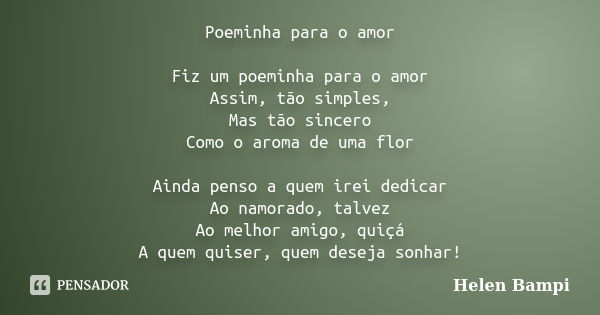 Poeminha para o amor Fiz um poeminha para o amor Assim, tão simples, Mas tão sincero Como o aroma de uma flor Ainda penso a quem irei dedicar Ao namorado, talve... Frase de Helen Bampi.