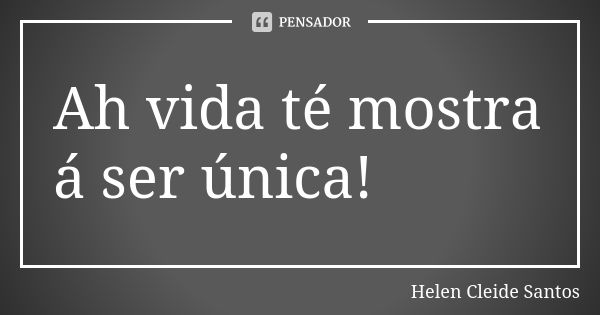 Ah vida té mostra á ser única!... Frase de Helen Cleide Santos.