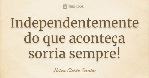 Independentemente do que aconteça sorria sempre!... Frase de Helen Cleide Santos.