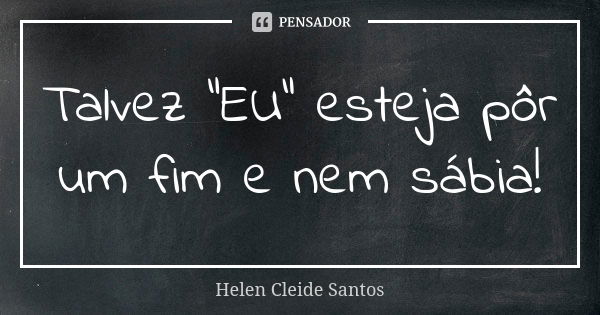 Talvez "EU" esteja pôr um fim e nem sábia!... Frase de Helen Cleide Santos.