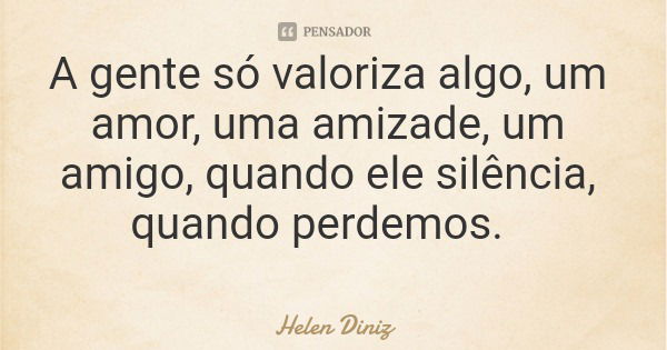 A gente só valoriza algo, um amor, uma amizade, um amigo, quando ele silência, quando perdemos.... Frase de Helen Diniz.