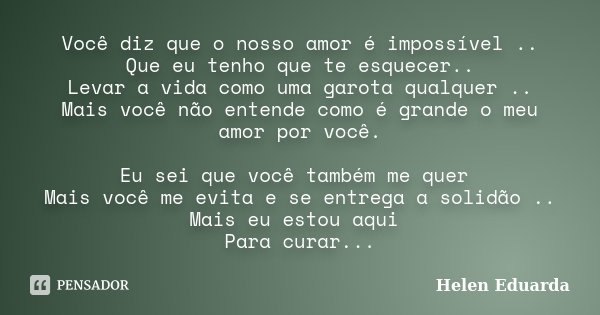 Você diz que o nosso amor é impossível .. Que eu tenho que te esquecer.. Levar a vida como uma garota qualquer .. Mais você não entende como é grande o meu amor... Frase de Helen Eduarda.