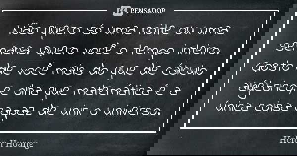 Não quero só uma noite ou uma semana. Quero você o tempo inteiro. Gosto de você mais do que de cálculo algébrico, e olha que matemática é a única coisa capaz de... Frase de Helen Hoang.