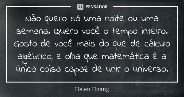 Não quero só uma noite ou uma semana. Quero você o tempo inteiro. Gosto de você mais do que de cálculo algébrico, e olha que matemática é a única coisa capaz de... Frase de Helen Hoang.