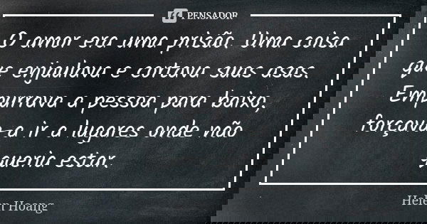 O amor era uma prisão. Uma coisa que enjaulava e cortava suas asas. Empurrava a pessoa para baixo, forçava-a ir a lugares onde não queria estar.... Frase de Helen Hoang.