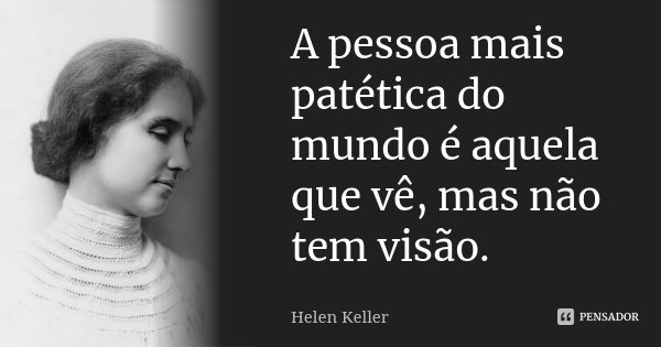 A pessoa mais patética do mundo é aquela que vê, mas não tem visão.... Frase de Helen Keller.