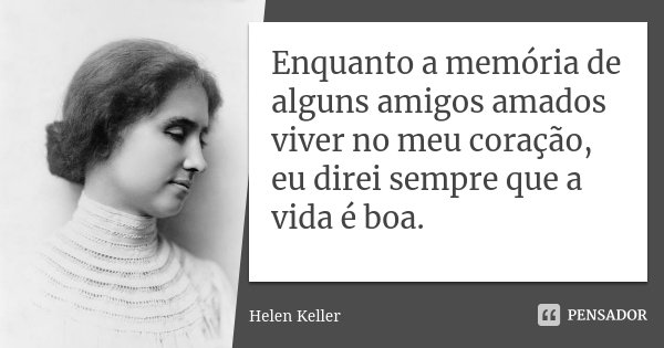 Enquanto a memória de alguns amigos amados viver no meu coração, eu direi sempre que a vida é boa.... Frase de Helen Keller.
