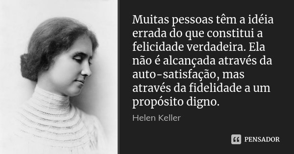 Muitas pessoas têm a idéia errada do que constitui a felicidade verdadeira. Ela não é alcançada através da auto-satisfação, mas através da fidelidade a um propó... Frase de Helen Keller.