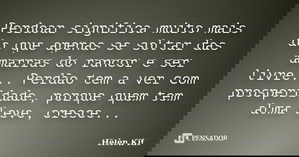 Perdoar significa muito mais do que apenas se soltar das amarras do rancor e ser livre... Perdão tem a ver com prosperidade, porque quem tem alma leve, cresce..... Frase de Helen Kit.