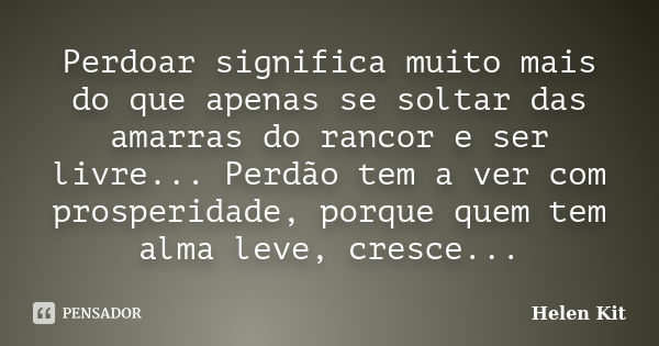 Perdoar significa muito mais do que apenas se soltar das amarras do rancor e ser livre... Perdão tem a ver com prosperidade, porque quem tem alma leve, cresce..... Frase de Helen Kit.