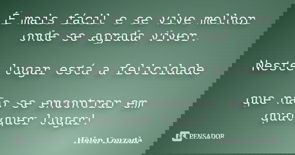 É mais fácil e se vive melhor onde se agrada viver. Neste lugar está a felicidade que não se encontrar em qualquer lugar!... Frase de Helen Louzada.