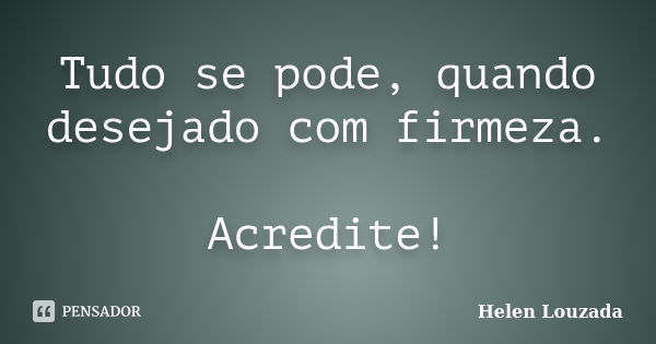 Tudo se pode, quando desejado com firmeza. Acredite!... Frase de Helen Louzada.