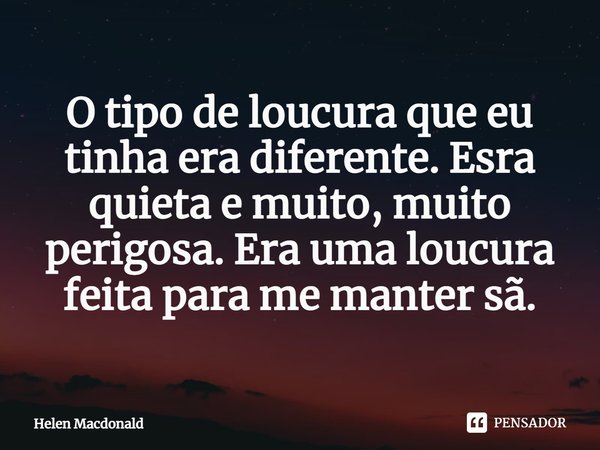 ⁠O tipo de loucura que eu tinha era diferente. Esra quieta e muito, muito perigosa. Era uma loucura feita para me manter sã.... Frase de Helen Macdonald.