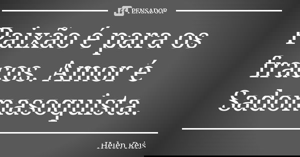 Paixão é para os fracos. Amor é Sadomasoquista.... Frase de Helen Reis.