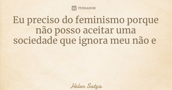 Eu preciso do feminismo porque não posso aceitar uma sociedade que ignora meu não é condena meu sim... Frase de Helen Satza.