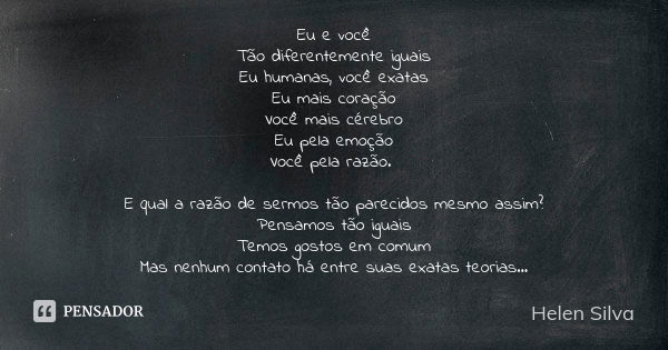 Eu e você Tão diferentemente iguais Eu humanas, você exatas Eu mais coração Você mais cérebro Eu pela emoção Você pela razão. E qual a razão de sermos tão parec... Frase de Helen Silva.