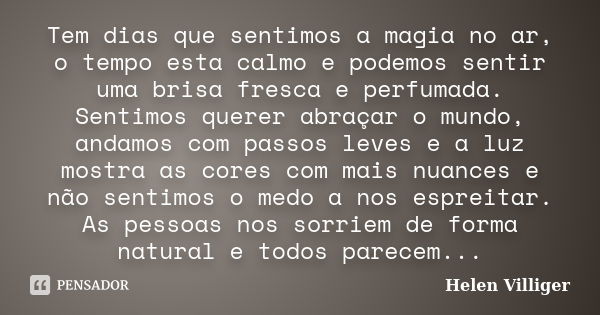 Tem dias que sentimos a magia no ar, o tempo esta calmo e podemos sentir uma brisa fresca e perfumada. Sentimos querer abraçar o mundo, andamos com passos leves... Frase de Helen Villiger.