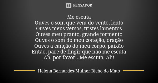 Me escuta Ouves o som que vem do vento, lento Ouves meus versos, tristes lamentos Ouves meu pranto, grande tormento Ouves o som do meu coração, oração Ouves a c... Frase de Helena Bernardes-Mulher Bicho do Mato.