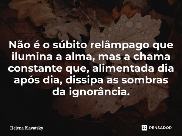 Não é o súbito relâmpago que ilumina a alma, mas a chama constante que, alimentada dia após dia, dissipa as sombras da ignorância.... Frase de Helena Blavatsky.