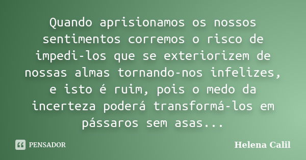 Quando aprisionamos os nossos sentimentos corremos o risco de impedi-los que se exteriorizem de nossas almas tornando-nos infelizes, e isto é ruim, pois o medo ... Frase de Helena Calil.