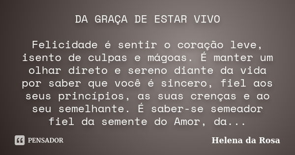 DA GRAÇA DE ESTAR VIVO Felicidade é sentir o coração leve, isento de culpas e mágoas. É manter um olhar direto e sereno diante da vida por saber que você é sinc... Frase de Helena da Rosa.