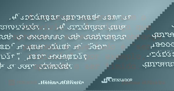 A criança aprende com o convívio... A criança que aprende o excesso de cobrança pessoal e que tudo é "ser ridículo", por exemplo, aprende a ser tímida... Frase de Helena dOliveira.