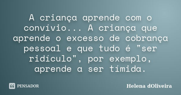 A criança aprende com o convívio... A criança que aprende o excesso de cobrança pessoal e que tudo é "ser ridículo", por exemplo, aprende a ser tímida... Frase de Helena dOliveira.