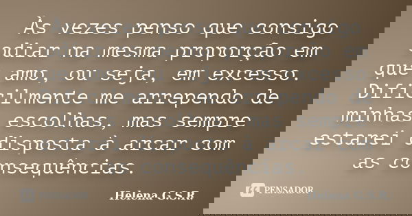 Às vezes penso que consigo odiar na mesma proporção em que amo, ou seja, em excesso. Dificilmente me arrependo de minhas escolhas, mas sempre estarei disposta à... Frase de Helena G.S.R..