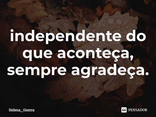 ⁠independente do que aconteça, sempre agradeça.... Frase de Helena_Guerra.