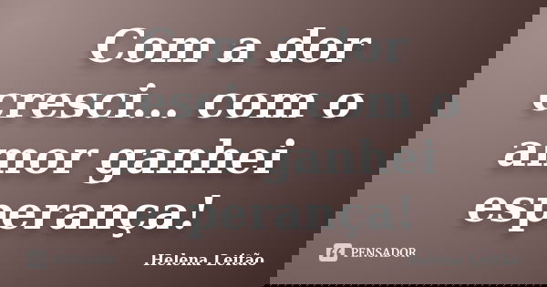 Com a dor cresci... com o amor ganhei esperança!... Frase de Helena Leitão.