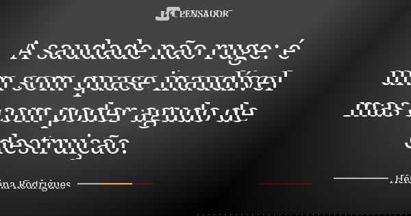 A saudade não ruge: é um som quase inaudível mas com poder agudo de destruição.... Frase de Helena Rodrigues.