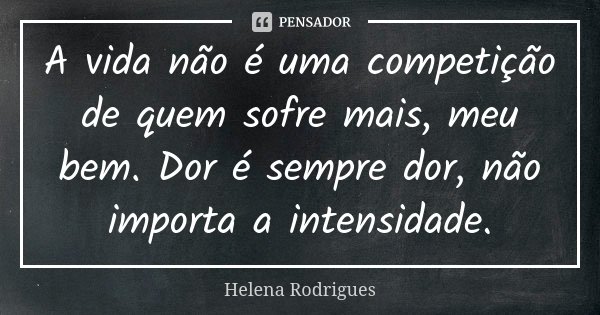 A vida não é uma competição de quem sofre mais, meu bem. Dor é sempre dor, não importa a intensidade.... Frase de Helena Rodrigues.