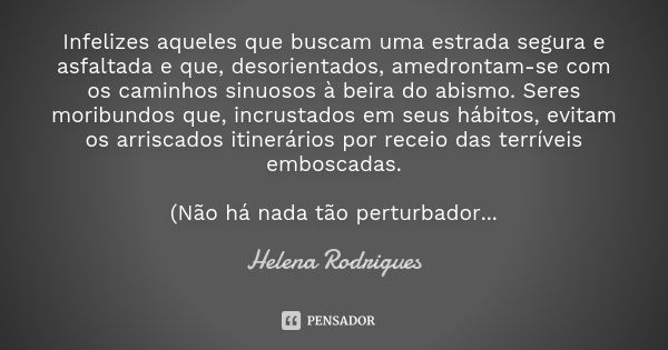 Infelizes aqueles que buscam uma estrada segura e asfaltada e que, desorientados, amedrontam-se com os caminhos sinuosos à beira do abismo. Seres moribundos que... Frase de Helena Rodrigues.